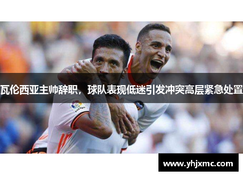 瓦伦西亚主帅辞职，球队表现低迷引发冲突高层紧急处置