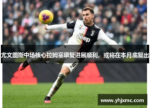尤文图斯中场核心拉姆塞康复进展顺利，或将在本月底复出