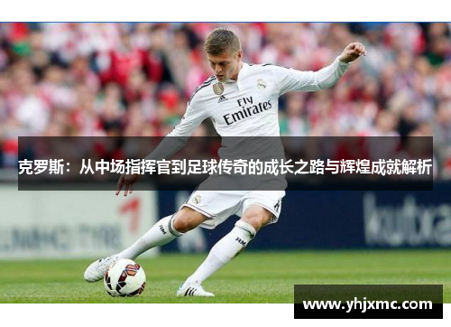 克罗斯：从中场指挥官到足球传奇的成长之路与辉煌成就解析