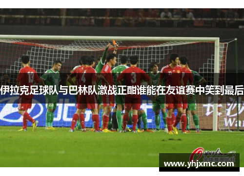 伊拉克足球队与巴林队激战正酣谁能在友谊赛中笑到最后