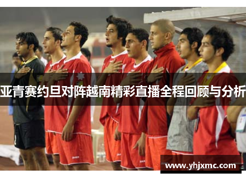 亚青赛约旦对阵越南精彩直播全程回顾与分析