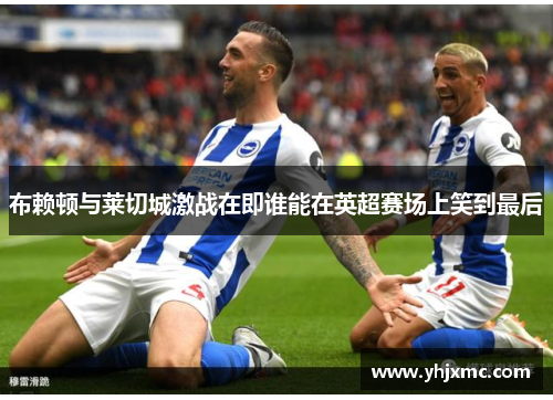 布赖顿与莱切城激战在即谁能在英超赛场上笑到最后